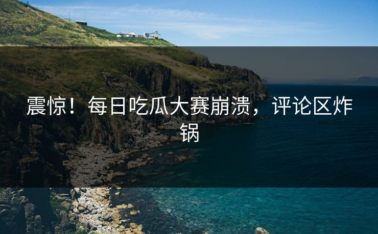 震惊！每日吃瓜大赛崩溃，评论区炸锅