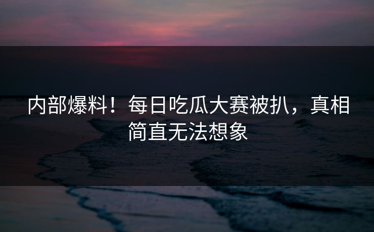内部爆料！每日吃瓜大赛被扒，真相简直无法想象