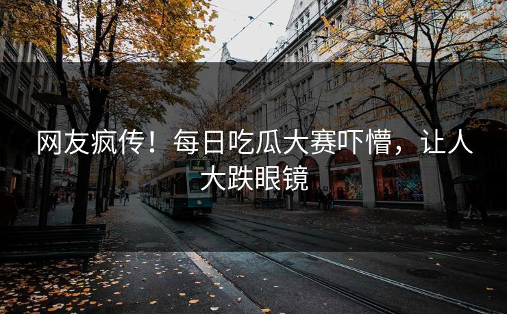 网友疯传！每日吃瓜大赛吓懵，让人大跌眼镜