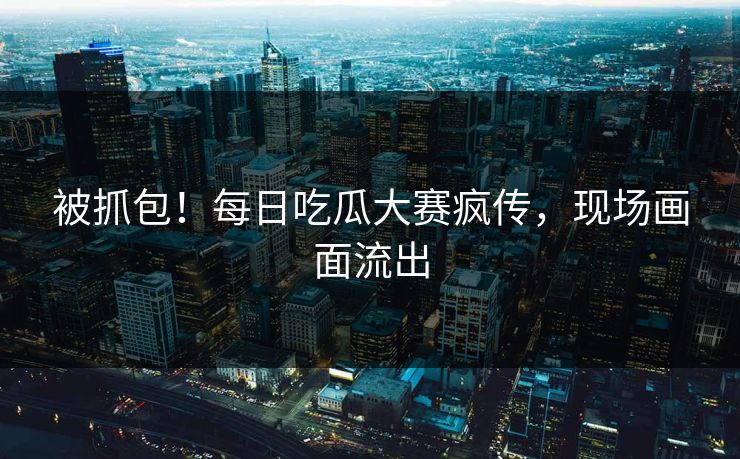被抓包！每日吃瓜大赛疯传，现场画面流出