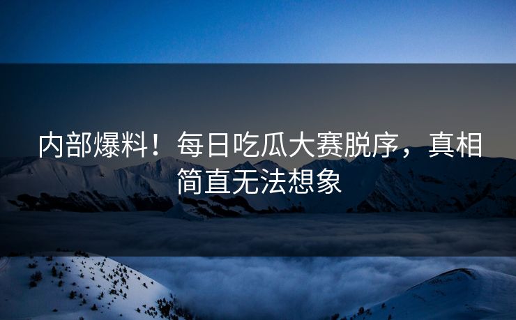 内部爆料！每日吃瓜大赛脱序，真相简直无法想象
