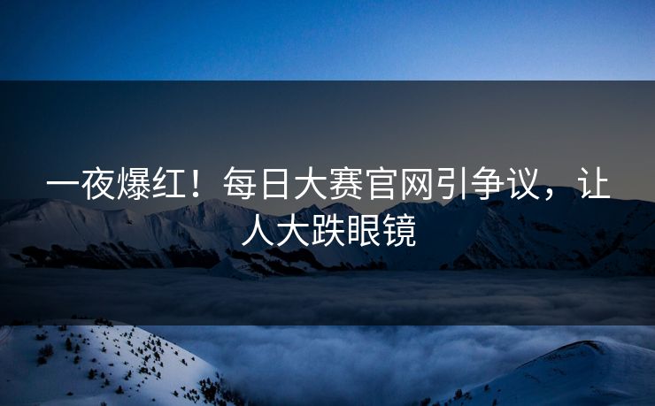 一夜爆红！每日大赛官网引争议，让人大跌眼镜