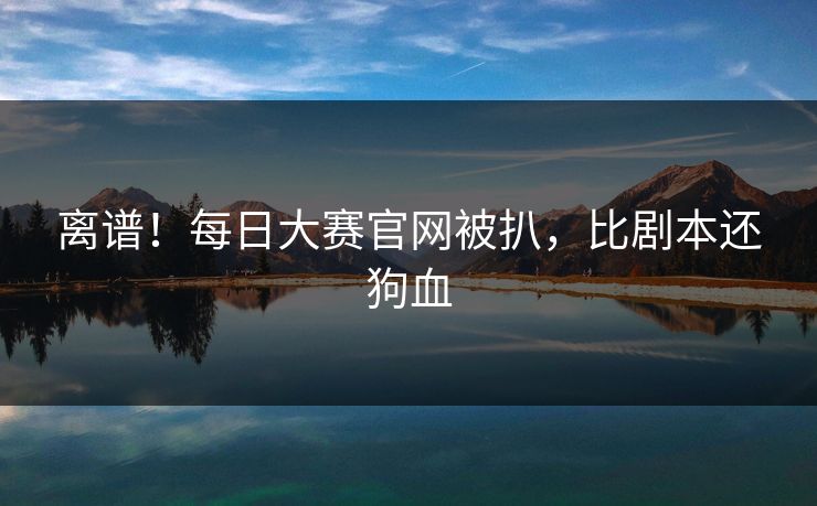 离谱！每日大赛官网被扒，比剧本还狗血