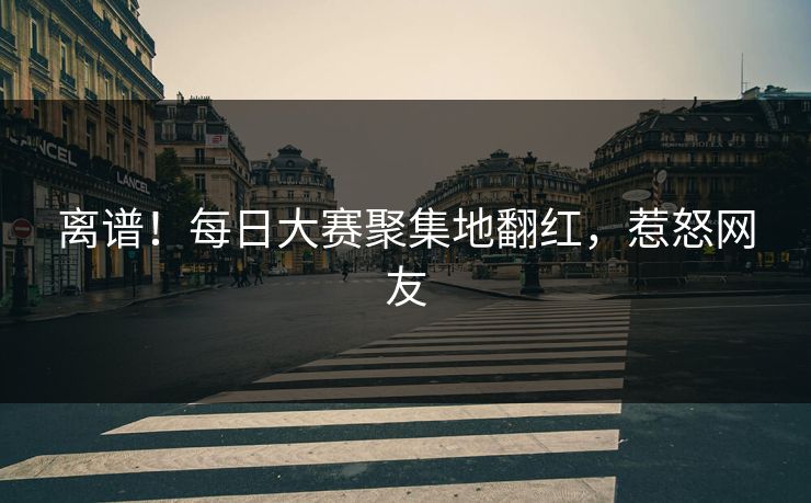离谱！每日大赛聚集地翻红，惹怒网友