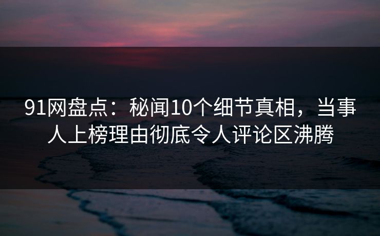91网盘点：秘闻10个细节真相，当事人上榜理由彻底令人评论区沸腾