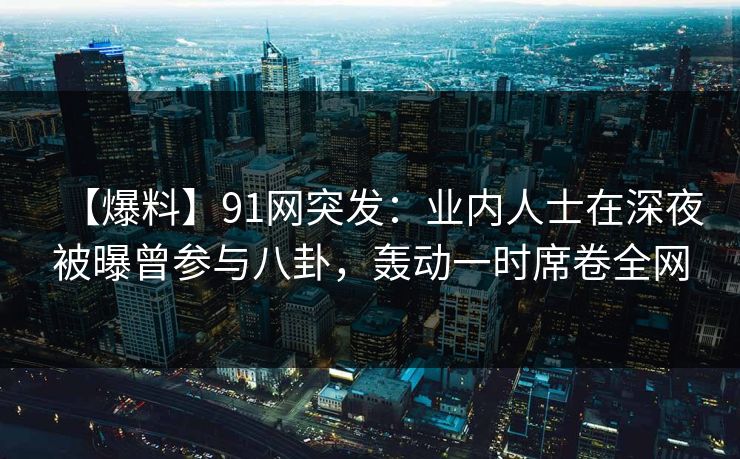 【爆料】91网突发：业内人士在深夜被曝曾参与八卦，轰动一时席卷全网