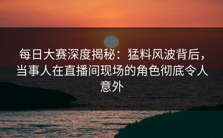 每日大赛深度揭秘：猛料风波背后，当事人在直播间现场的角色彻底令人意外