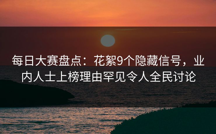 每日大赛盘点：花絮9个隐藏信号，业内人士上榜理由罕见令人全民讨论