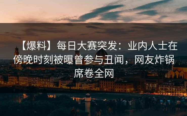 【爆料】每日大赛突发：业内人士在傍晚时刻被曝曾参与丑闻，网友炸锅席卷全网