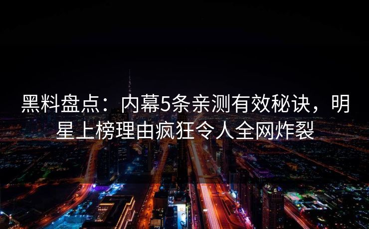 黑料盘点：内幕5条亲测有效秘诀，明星上榜理由疯狂令人全网炸裂