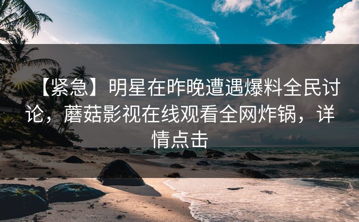 【紧急】明星在昨晚遭遇爆料全民讨论，蘑菇影视在线观看全网炸锅，详情点击