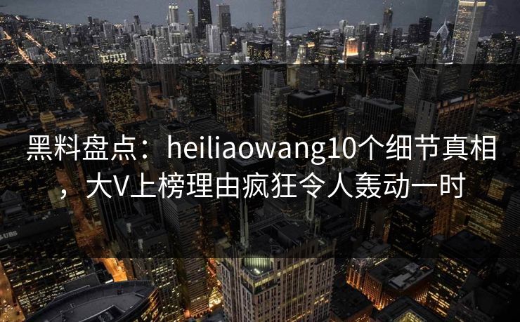 黑料盘点：heiliaowang10个细节真相，大V上榜理由疯狂令人轰动一时