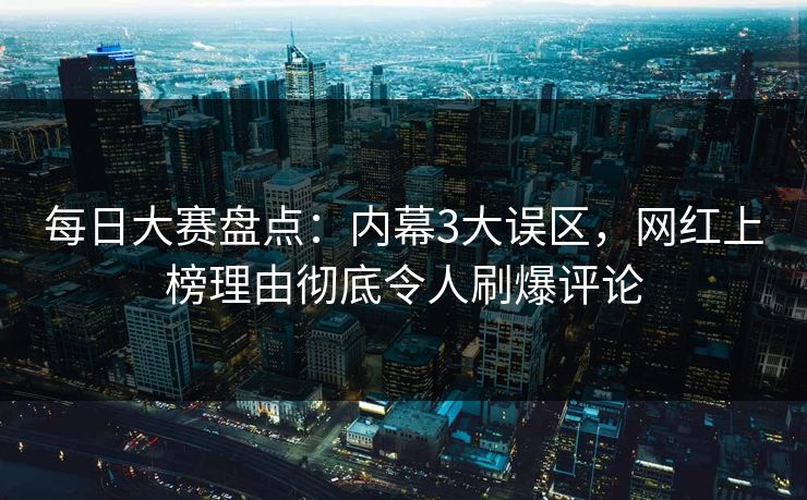每日大赛盘点：内幕3大误区，网红上榜理由彻底令人刷爆评论