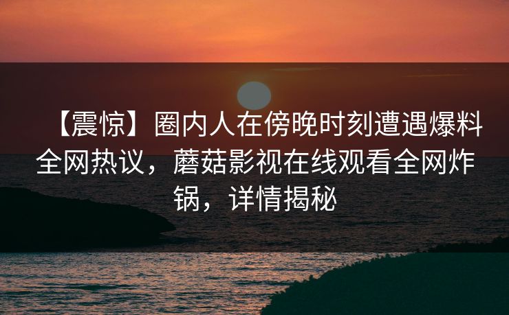【震惊】圈内人在傍晚时刻遭遇爆料全网热议，蘑菇影视在线观看全网炸锅，详情揭秘