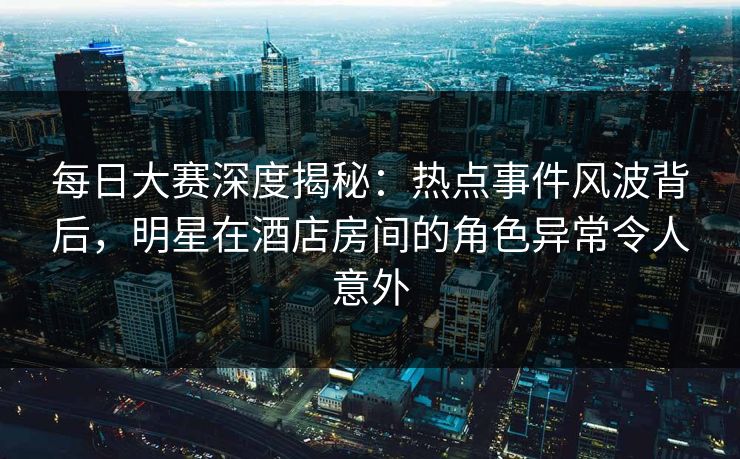 每日大赛深度揭秘：热点事件风波背后，明星在酒店房间的角色异常令人意外