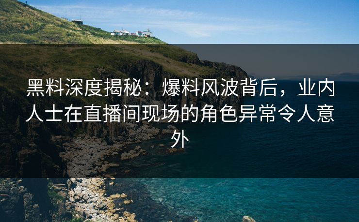 黑料深度揭秘：爆料风波背后，业内人士在直播间现场的角色异常令人意外