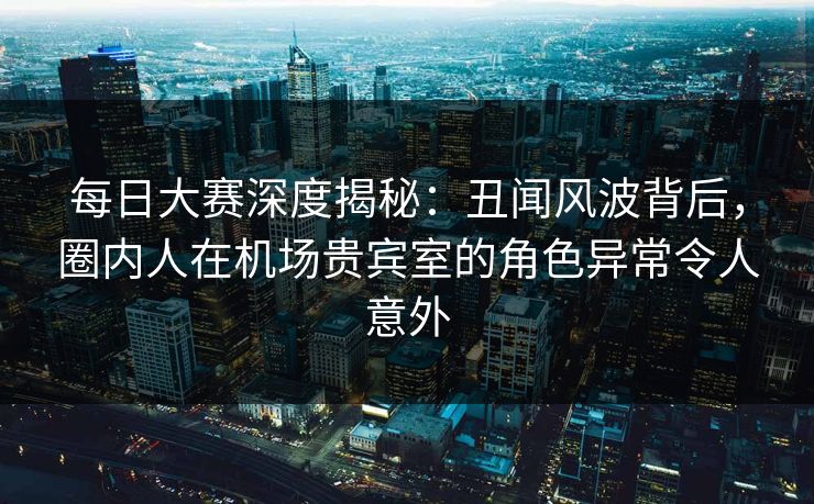 每日大赛深度揭秘：丑闻风波背后，圈内人在机场贵宾室的角色异常令人意外
