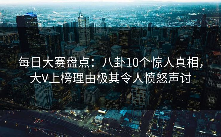 每日大赛盘点：八卦10个惊人真相，大V上榜理由极其令人愤怒声讨