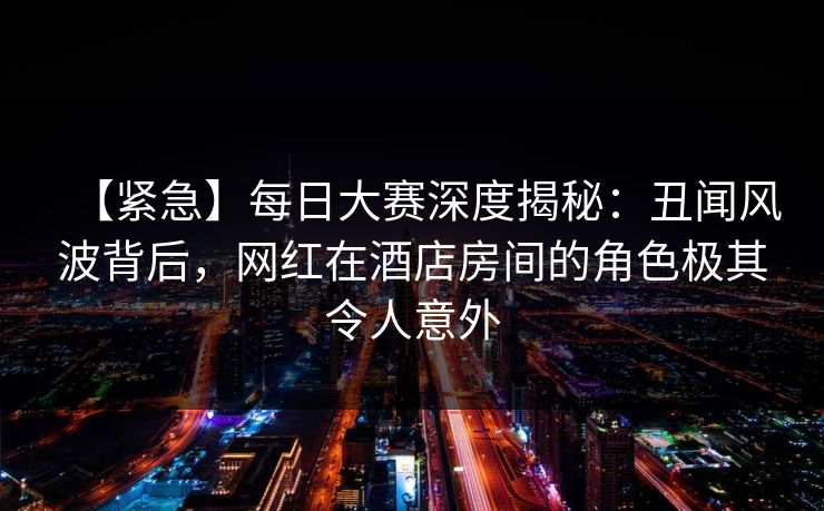 【紧急】每日大赛深度揭秘：丑闻风波背后，网红在酒店房间的角色极其令人意外