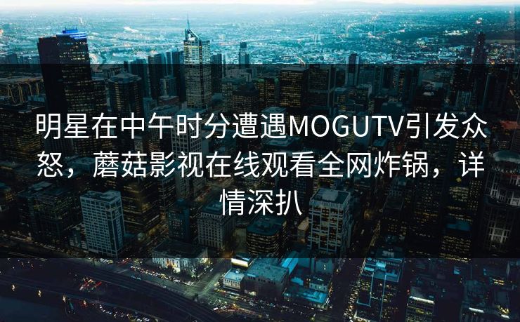 明星在中午时分遭遇MOGUTV引发众怒，蘑菇影视在线观看全网炸锅，详情深扒