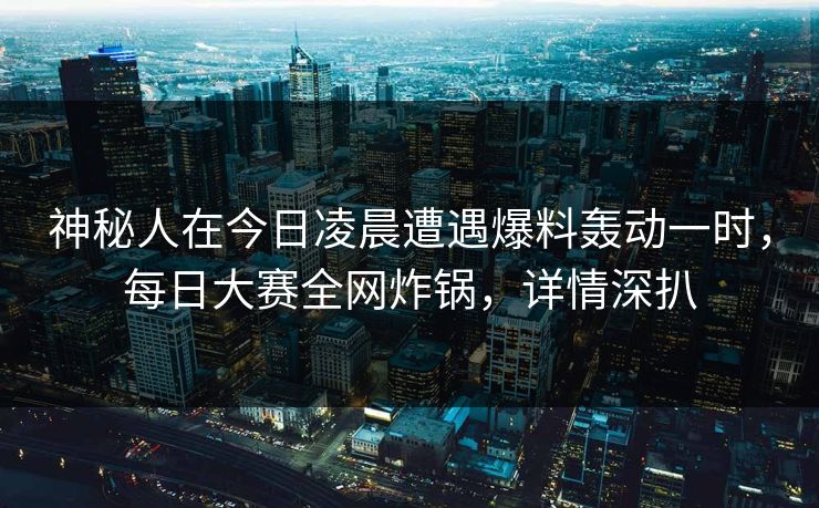 神秘人在今日凌晨遭遇爆料轰动一时，每日大赛全网炸锅，详情深扒