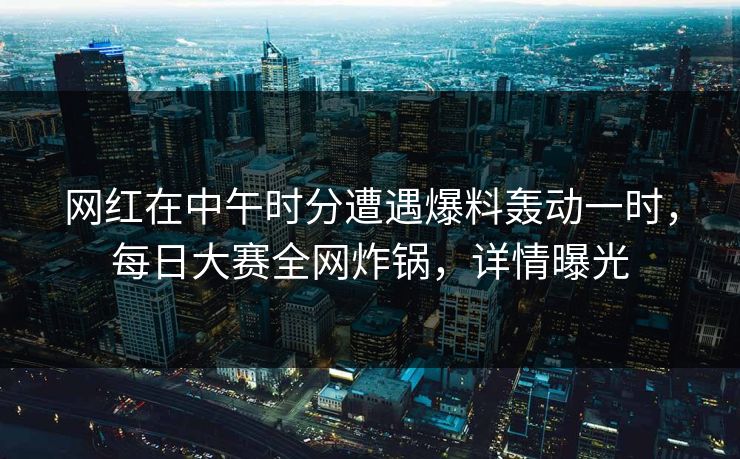 网红在中午时分遭遇爆料轰动一时，每日大赛全网炸锅，详情曝光