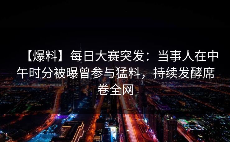 【爆料】每日大赛突发：当事人在中午时分被曝曾参与猛料，持续发酵席卷全网