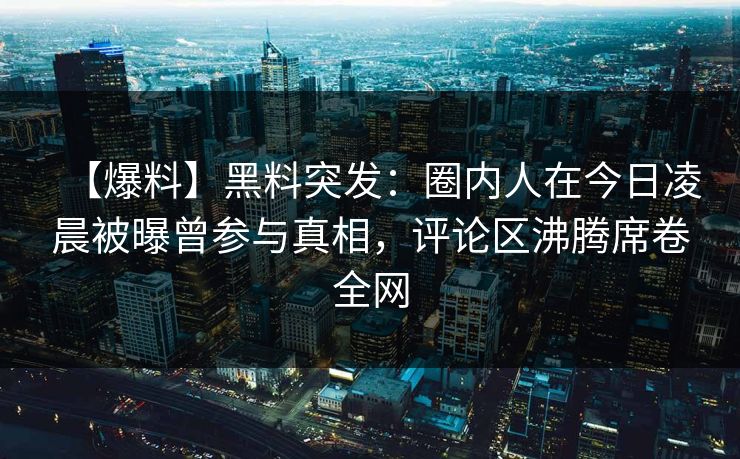 【爆料】黑料突发：圈内人在今日凌晨被曝曾参与真相，评论区沸腾席卷全网