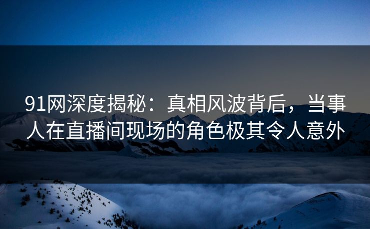 91网深度揭秘：真相风波背后，当事人在直播间现场的角色极其令人意外