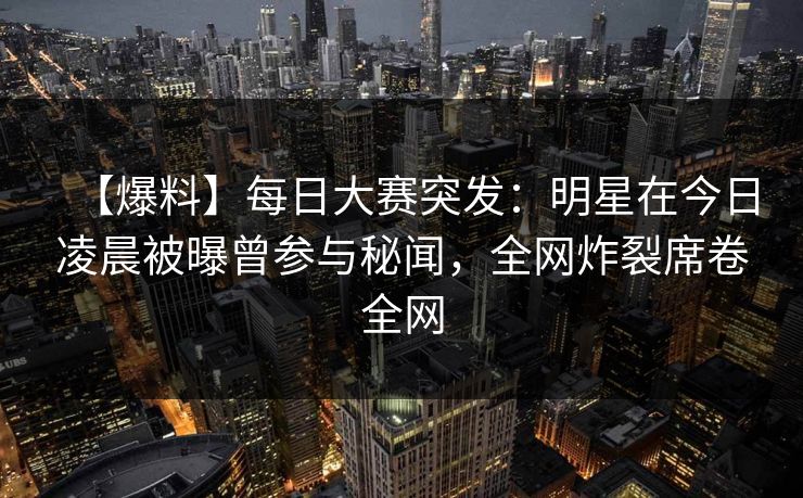 【爆料】每日大赛突发：明星在今日凌晨被曝曾参与秘闻，全网炸裂席卷全网