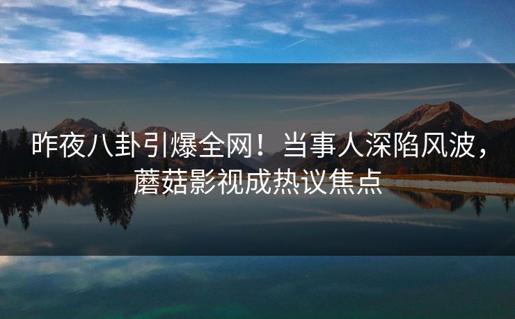 昨夜八卦引爆全网！当事人深陷风波，蘑菇影视成热议焦点