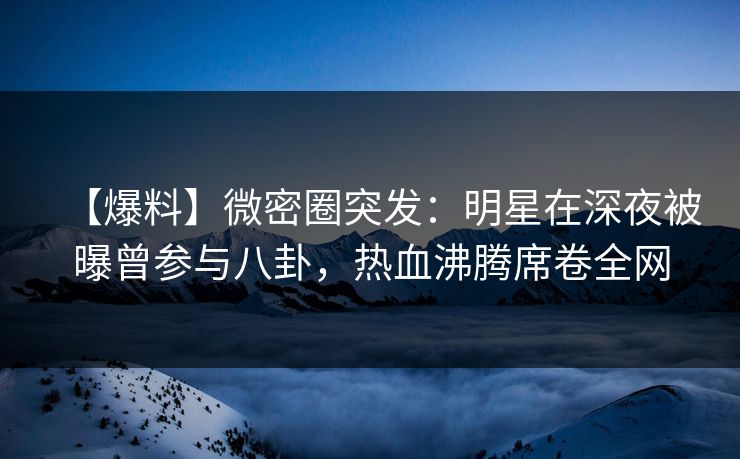【爆料】微密圈突发：明星在深夜被曝曾参与八卦，热血沸腾席卷全网