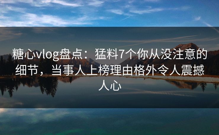糖心vlog盘点：猛料7个你从没注意的细节，当事人上榜理由格外令人震撼人心