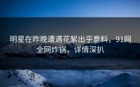 明星在昨晚遭遇花絮出乎意料，91网全网炸锅，详情深扒