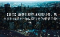 【震惊】蘑菇影视在线观看科普：热点事件背后7个你从没注意的细节的隐情