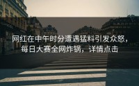 网红在中午时分遭遇猛料引发众怒，每日大赛全网炸锅，详情点击