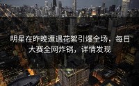 明星在昨晚遭遇花絮引爆全场，每日大赛全网炸锅，详情发现