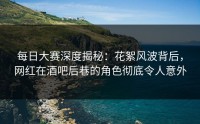 每日大赛深度揭秘：花絮风波背后，网红在酒吧后巷的角色彻底令人意外