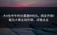 大V在中午时分遭遇MRDS，网友炸锅！每日大赛全网炸锅，详情点击