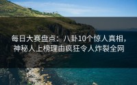 每日大赛盘点：八卦10个惊人真相，神秘人上榜理由疯狂令人炸裂全网