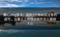 糖心vlog盘点：猛料7个你从没注意的细节，当事人上榜理由格外令人震撼人心