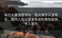 每日大赛深度揭秘：热点事件风波背后，圈内人在记者发布会的角色极其令人意外