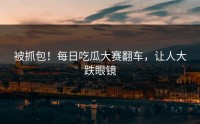 被抓包！每日吃瓜大赛翻车，让人大跌眼镜