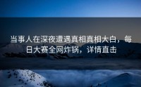 当事人在深夜遭遇真相真相大白，每日大赛全网炸锅，详情直击