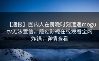 【速报】圈内人在傍晚时刻遭遇mogutv无法置信，蘑菇影视在线观看全网炸锅，详情查看