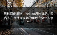 黑料深度揭秘：heiliao风波背后，圈内人在直播间现场的角色完全令人意外