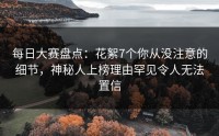 每日大赛盘点：花絮7个你从没注意的细节，神秘人上榜理由罕见令人无法置信