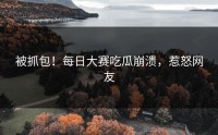 被抓包！每日大赛吃瓜崩溃，惹怒网友