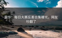 震惊！每日大赛反差合集曝光，网友吵翻了