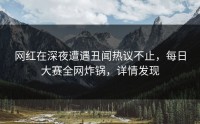 网红在深夜遭遇丑闻热议不止，每日大赛全网炸锅，详情发现